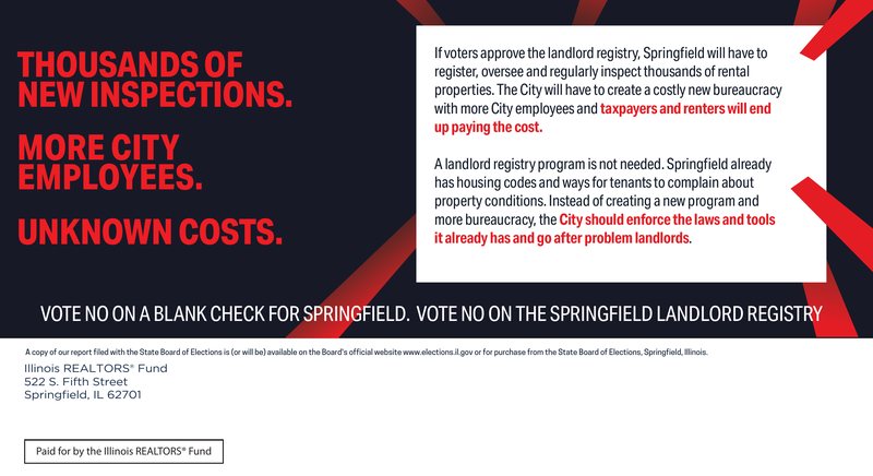 The mailer’s message side: “Thousands of new inspections. More City employees. Unknown costs. If voters approve the landlord registry, Springfield will have to register, oversee and regularly inspect thousands of rental properties. The City will have to create a costly new bureaucracy with more City employees and taxpayers and renters will end up paying the cost. A landlord registry program is not needed. Springfield already has housing codes and ways for tenants to complain about property conditions. Instead of creating a new program and more bureaucracy, the City should enforce the laws and tools it already has and go after problem landlords. Vote NO on a blank check for Springfield. Vote NO on the Springfield Landlord Registry.”